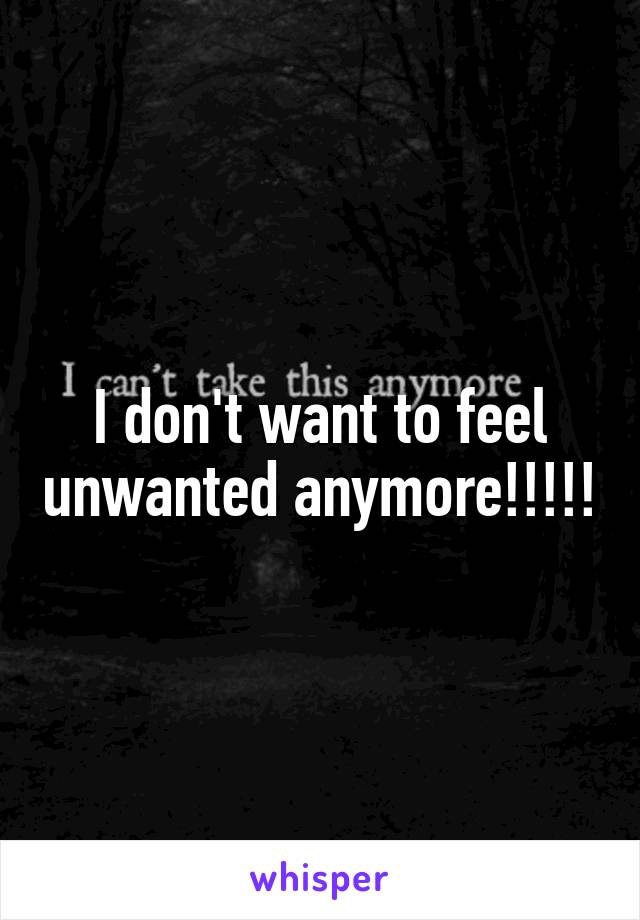 I don't want to feel unwanted anymore!!!!!