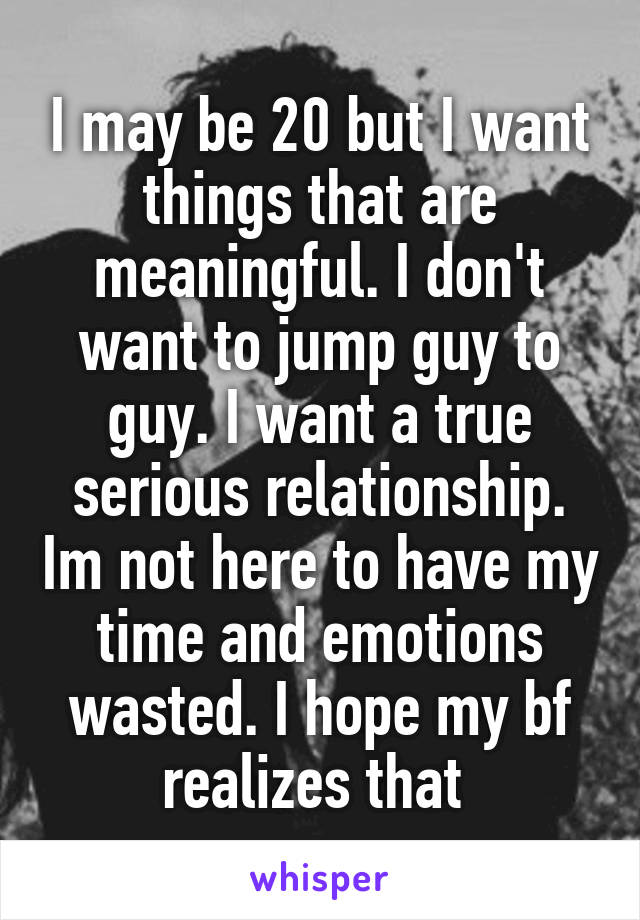 I may be 20 but I want things that are meaningful. I don't want to jump guy to guy. I want a true serious relationship. Im not here to have my time and emotions wasted. I hope my bf realizes that 