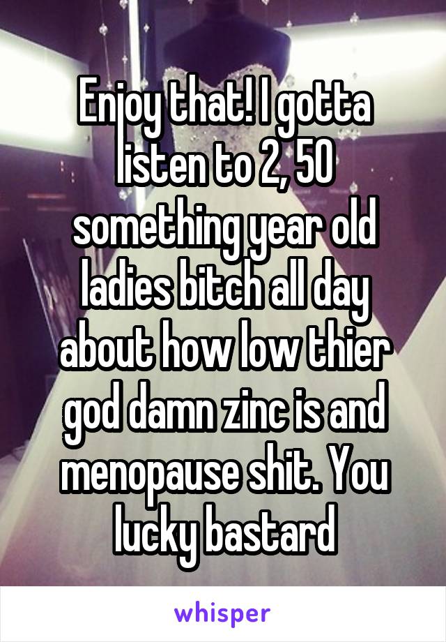 Enjoy that! I gotta listen to 2, 50 something year old ladies bitch all day about how low thier god damn zinc is and menopause shit. You lucky bastard