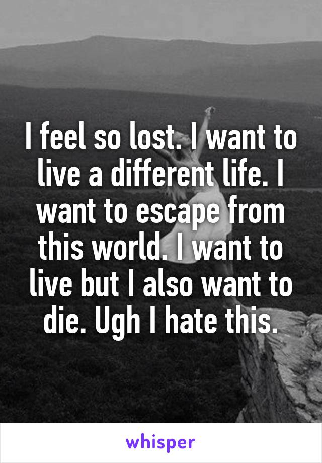 I feel so lost. I want to live a different life. I want to escape from this world. I want to live but I also want to die. Ugh I hate this.