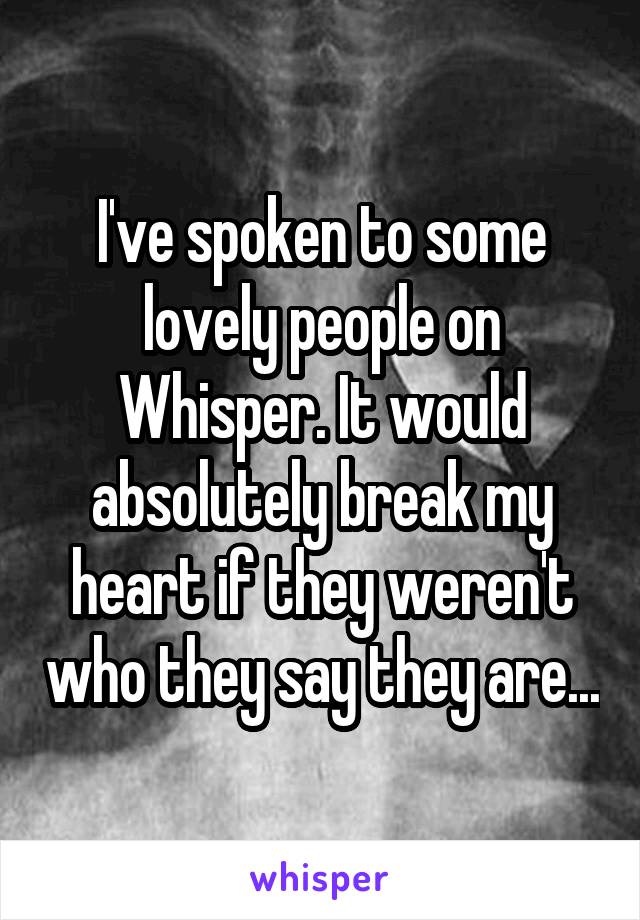 I've spoken to some lovely people on Whisper. It would absolutely break my heart if they weren't who they say they are...