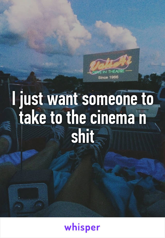 I just want someone to take to the cinema n shit