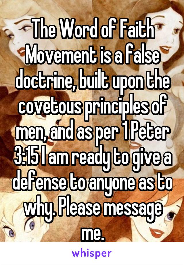 The Word of Faith Movement is a false doctrine, built upon the covetous principles of men, and as per 1 Peter 3:15 I am ready to give a defense to anyone as to why. Please message me.