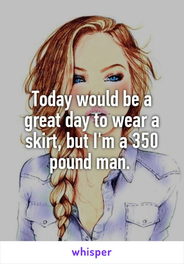 Today would be a great day to wear a skirt, but I'm a 350 pound man. 