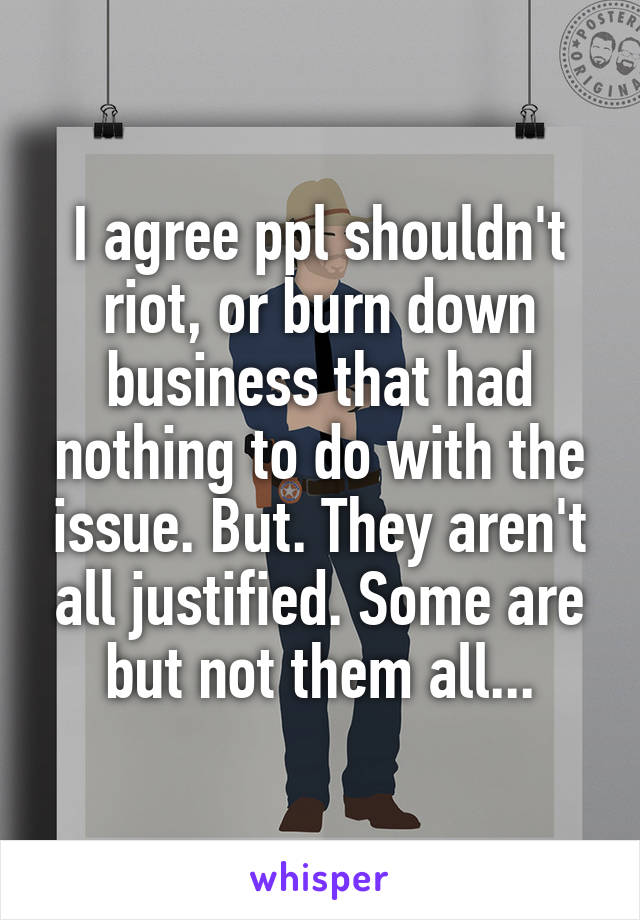 I agree ppl shouldn't riot, or burn down business that had nothing to do with the issue. But. They aren't all justified. Some are but not them all...