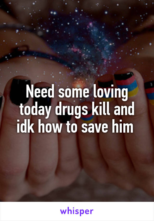 Need some loving today drugs kill and idk how to save him 