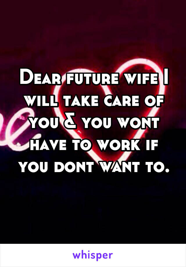 Dear future wife I will take care of you & you wont have to work if you dont want to.

