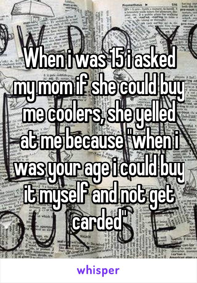 When i was 15 i asked my mom if she could buy me coolers, she yelled at me because "when i was your age i could buy it myself and not get carded"