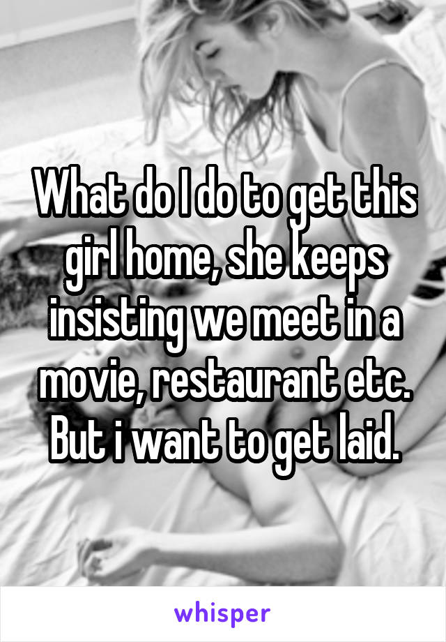 What do I do to get this girl home, she keeps insisting we meet in a movie, restaurant etc. But i want to get laid.