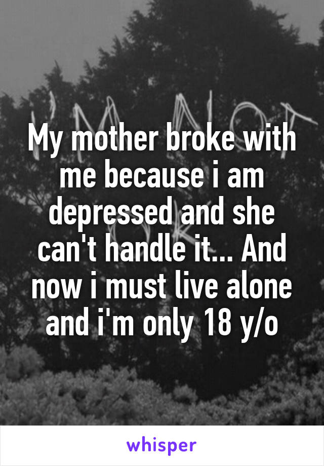 My mother broke with me because i am depressed and she can't handle it... And now i must live alone and i'm only 18 y/o