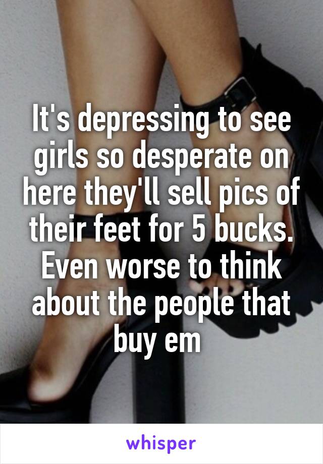 It's depressing to see girls so desperate on here they'll sell pics of their feet for 5 bucks. Even worse to think about the people that buy em 