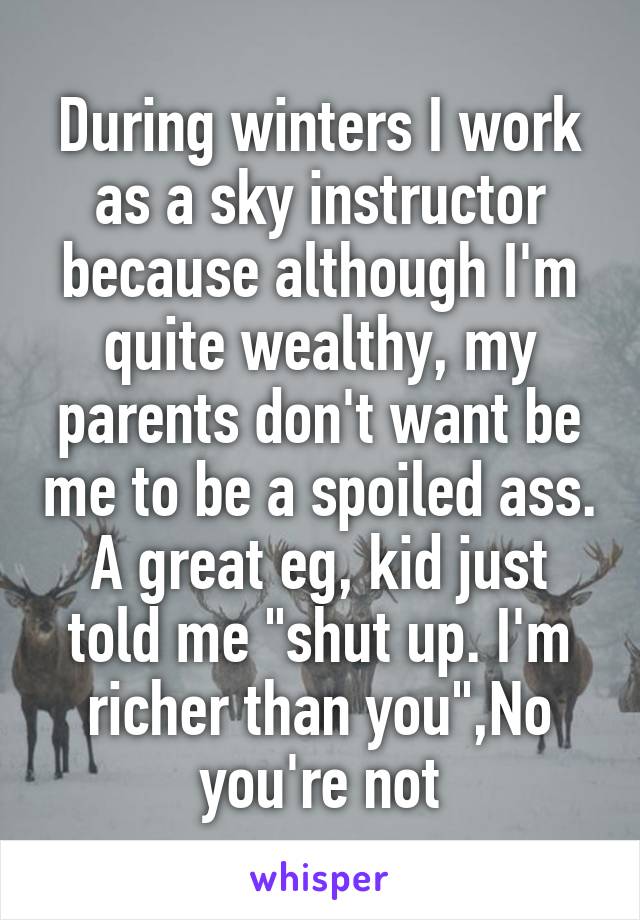 During winters I work as a sky instructor because although I'm quite wealthy, my parents don't want be me to be a spoiled ass. A great eg, kid just told me "shut up. I'm richer than you",No you're not