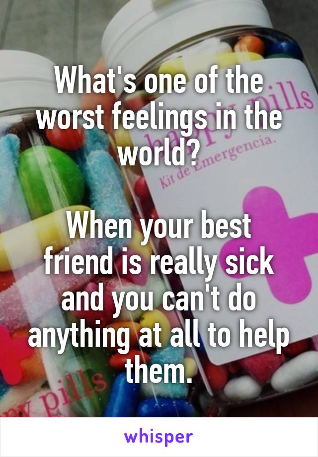 What's one of the worst feelings in the world?

When your best friend is really sick and you can't do anything at all to help them.