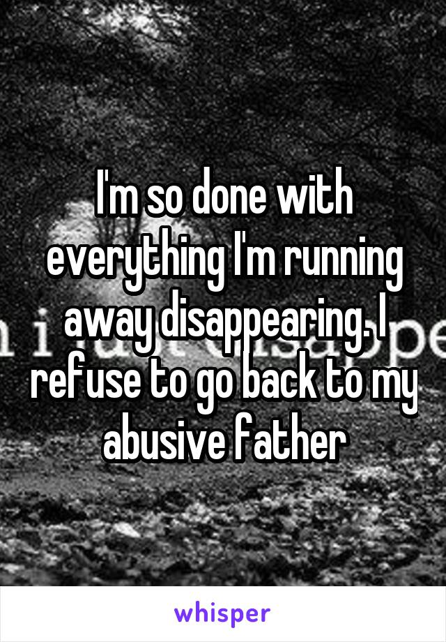 I'm so done with everything I'm running away disappearing. I refuse to go back to my abusive father