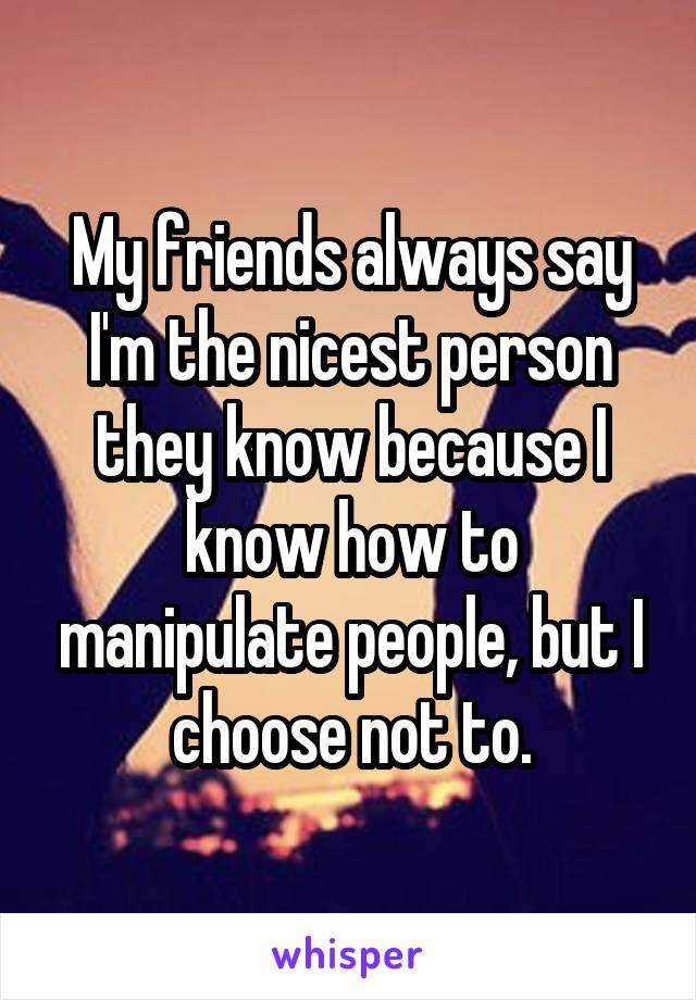 My friends always say I'm the nicest person they know because I know how to manipulate people, but I choose not to.