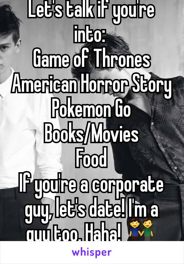 Let's talk if you're into: 
Game of Thrones
American Horror Story
Pokemon Go
Books/Movies
Food
If you're a corporate guy, let's date! I'm a guy too. Haha! 👬😀