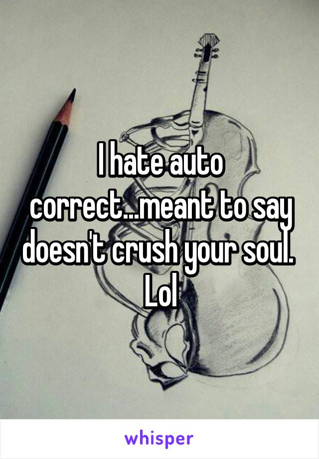 I hate auto correct...meant to say doesn't crush your soul.  Lol