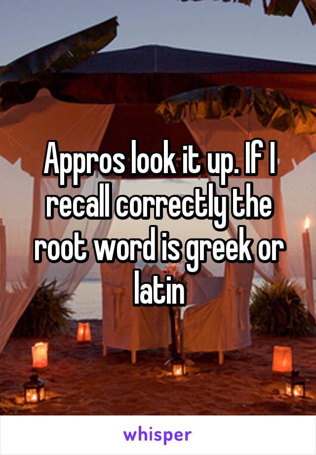 Appros look it up. If I recall correctly the root word is greek or latin