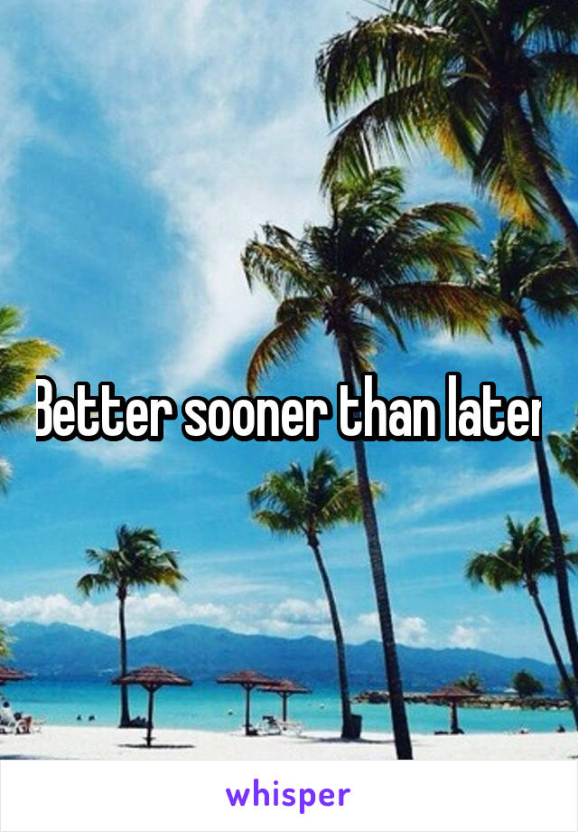 Better sooner than later