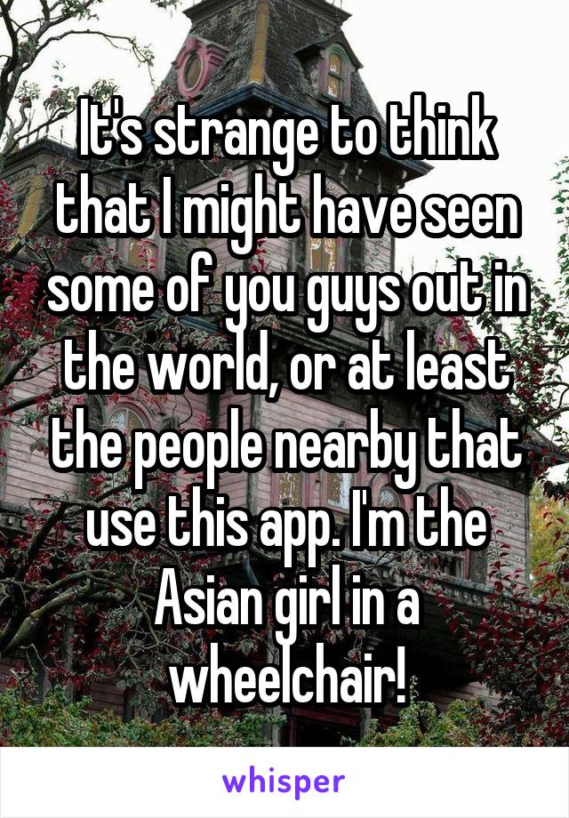It's strange to think that I might have seen some of you guys out in the world, or at least the people nearby that use this app. I'm the Asian girl in a wheelchair!