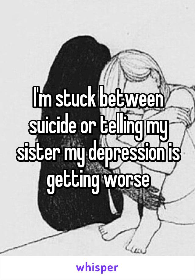 I'm stuck between suicide or telling my sister my depression is getting worse