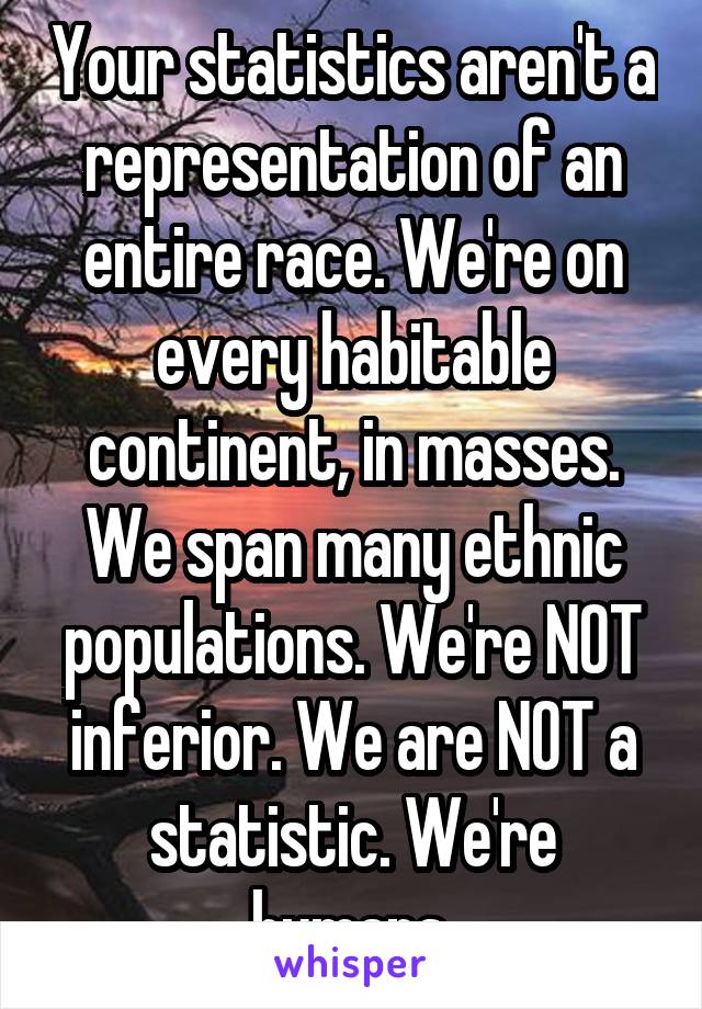 Your statistics aren't a representation of an entire race. We're on every habitable continent, in masses. We span many ethnic populations. We're NOT inferior. We are NOT a statistic. We're humans.