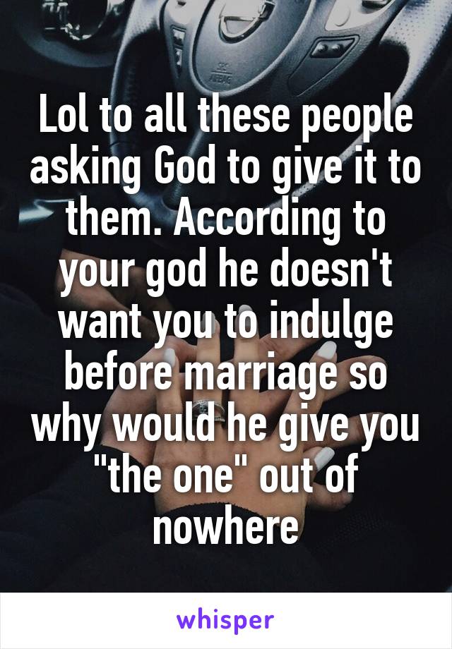 Lol to all these people asking God to give it to them. According to your god he doesn't want you to indulge before marriage so why would he give you "the one" out of nowhere