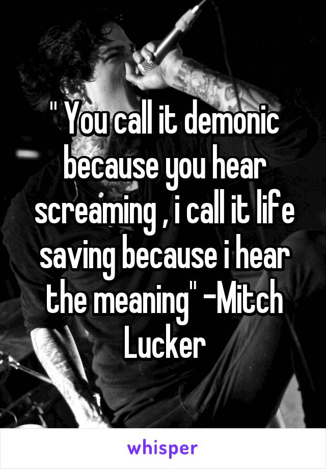 " You call it demonic because you hear screaming , i call it life saving because i hear the meaning" -Mitch Lucker
