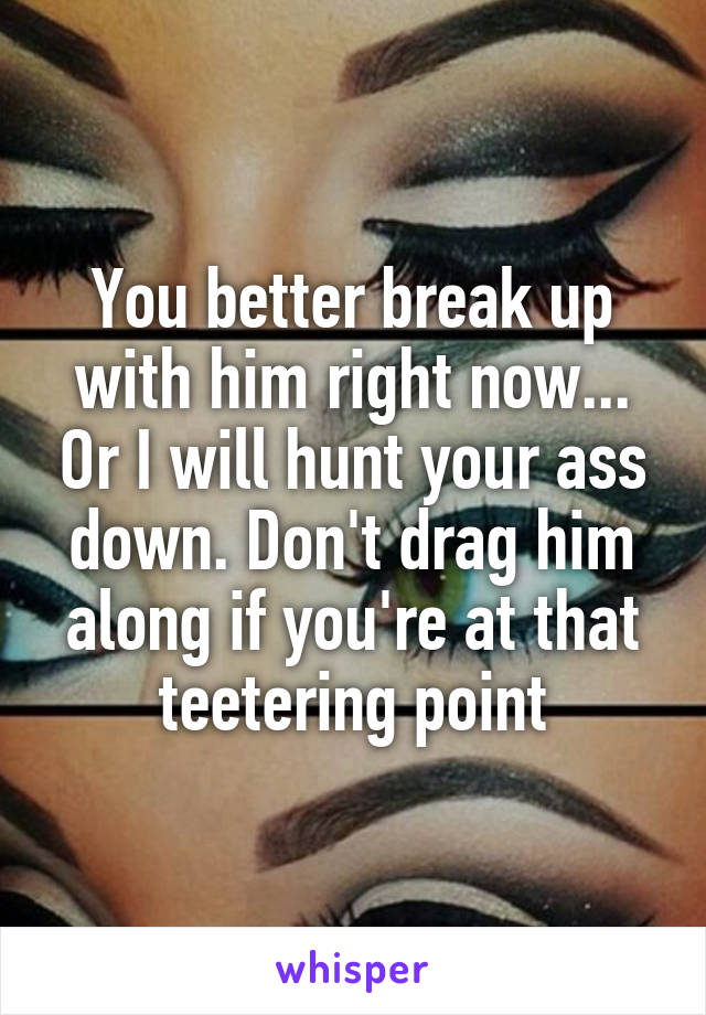 You better break up with him right now... Or I will hunt your ass down. Don't drag him along if you're at that teetering point