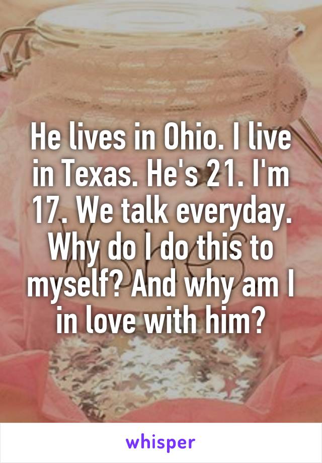 He lives in Ohio. I live in Texas. He's 21. I'm 17. We talk everyday. Why do I do this to myself? And why am I in love with him?