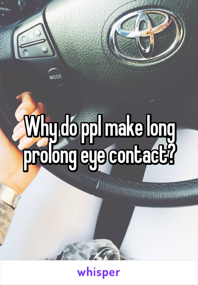Why do ppl make long prolong eye contact?