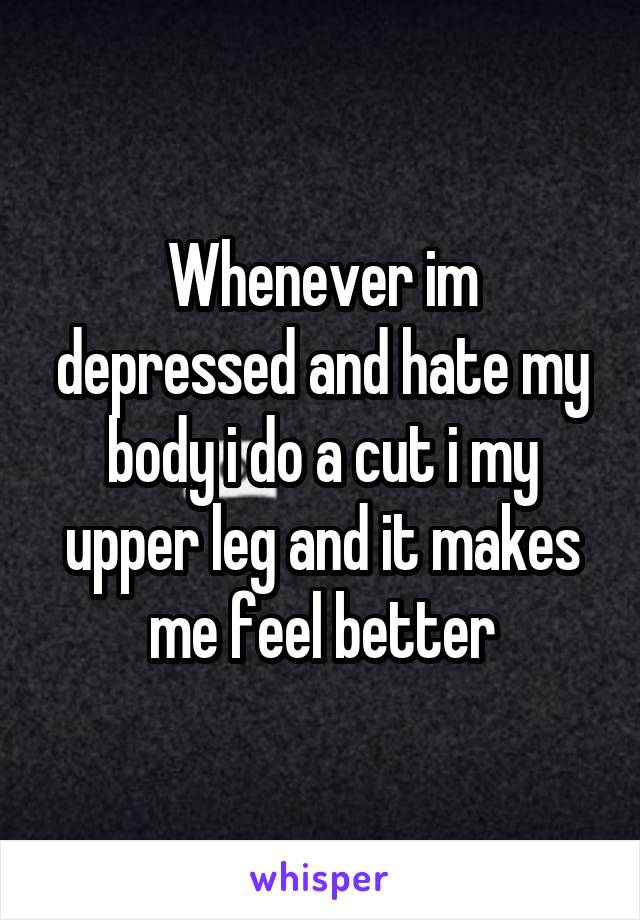 Whenever im depressed and hate my body i do a cut i my upper leg and it makes me feel better