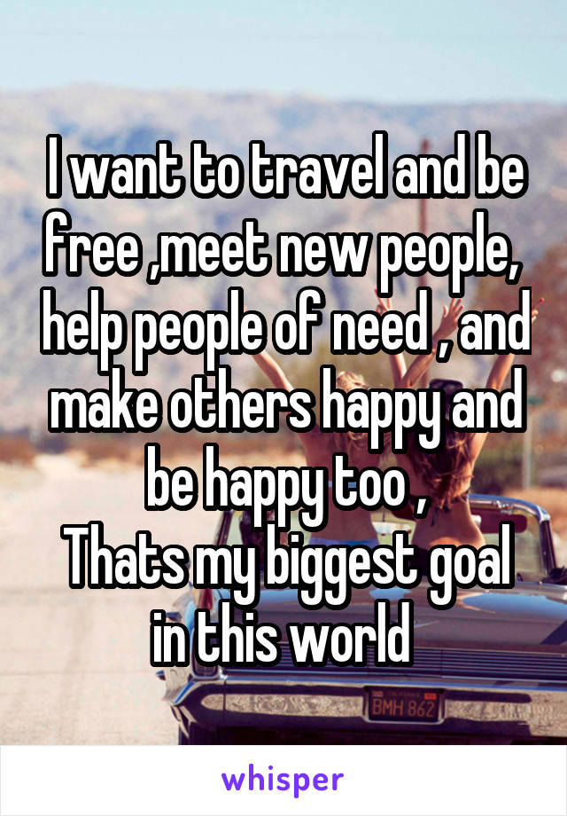 I want to travel and be free ,meet new people,  help people of need , and make others happy and be happy too ,
Thats my biggest goal in this world 