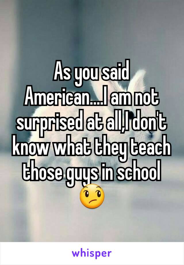 As you said American....I am not surprised at all,I don't know what they teach those guys in school 😞