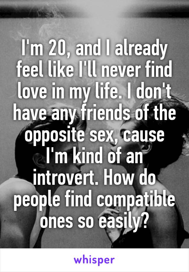 I'm 20, and I already feel like I'll never find love in my life. I don't have any friends of the opposite sex, cause I'm kind of an introvert. How do people find compatible ones so easily?