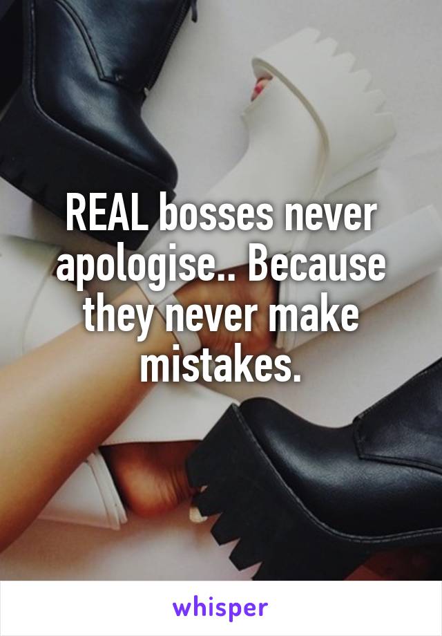 REAL bosses never apologise.. Because they never make mistakes.
