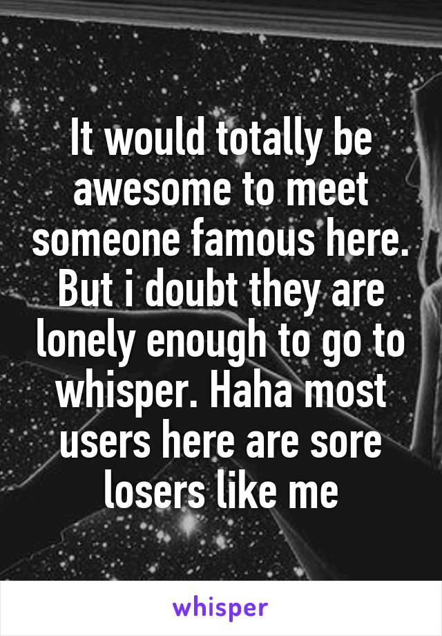 It would totally be awesome to meet someone famous here. But i doubt they are lonely enough to go to whisper. Haha most users here are sore losers like me