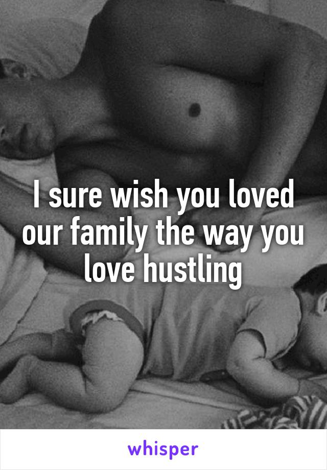 I sure wish you loved our family the way you love hustling