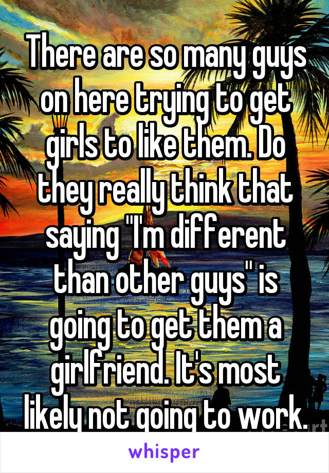 There are so many guys on here trying to get girls to like them. Do they really think that saying "I'm different than other guys" is going to get them a girlfriend. It's most likely not going to work.