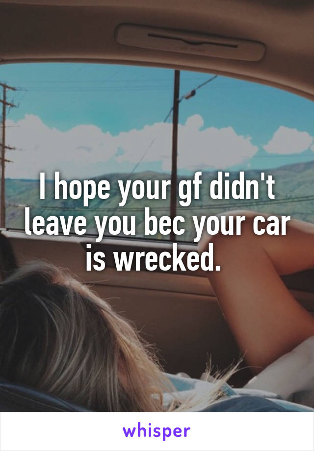 I hope your gf didn't leave you bec your car is wrecked. 