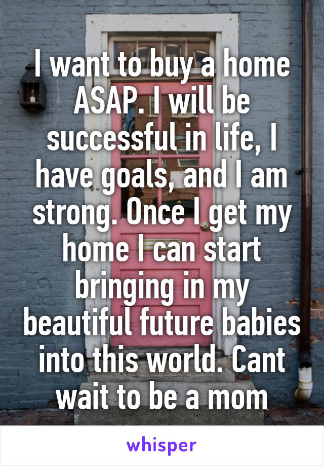 I want to buy a home ASAP. I will be successful in life, I have goals, and I am strong. Once I get my home I can start bringing in my beautiful future babies into this world. Cant wait to be a mom