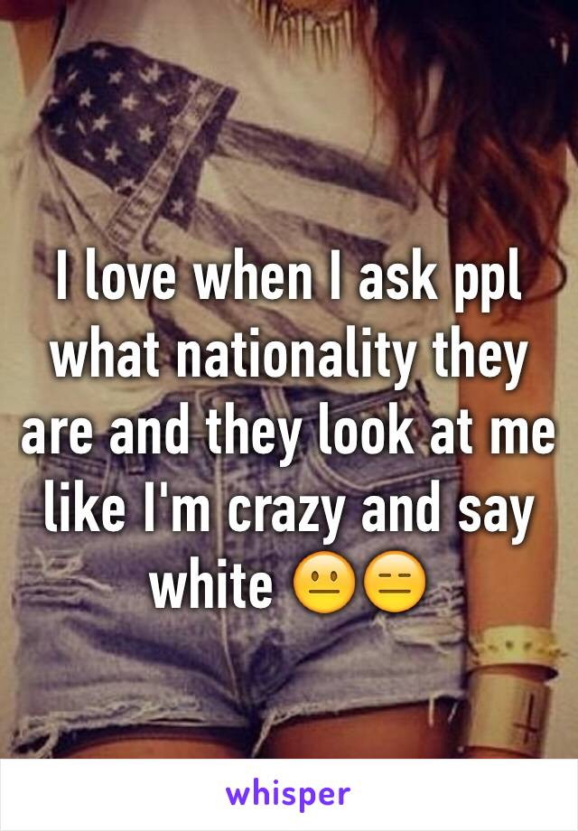 I love when I ask ppl what nationality they are and they look at me like I'm crazy and say white 😐😑