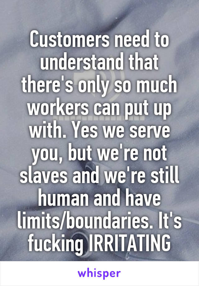 Customers need to understand that there's only so much workers can put up with. Yes we serve you, but we're not slaves and we're still human and have limits/boundaries. It's fucking IRRITATING