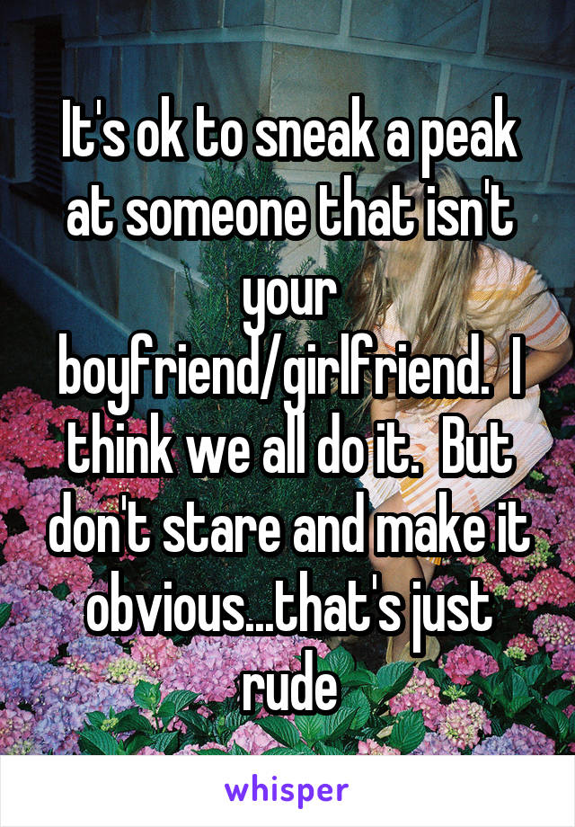 It's ok to sneak a peak at someone that isn't your boyfriend/girlfriend.  I think we all do it.  But don't stare and make it obvious...that's just rude