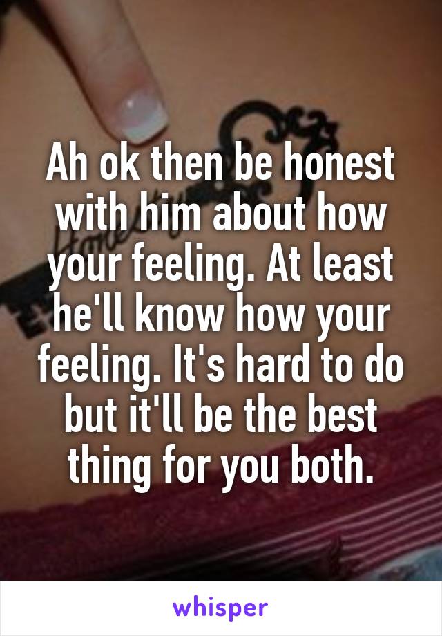 Ah ok then be honest with him about how your feeling. At least he'll know how your feeling. It's hard to do but it'll be the best thing for you both.