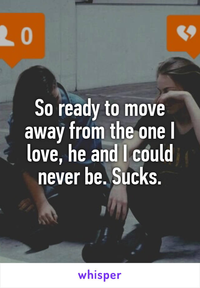 So ready to move away from the one I love, he and I could never be. Sucks.