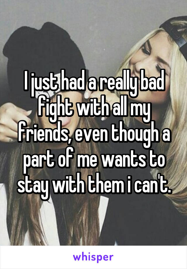 I just had a really bad fight with all my friends, even though a part of me wants to stay with them i can't.