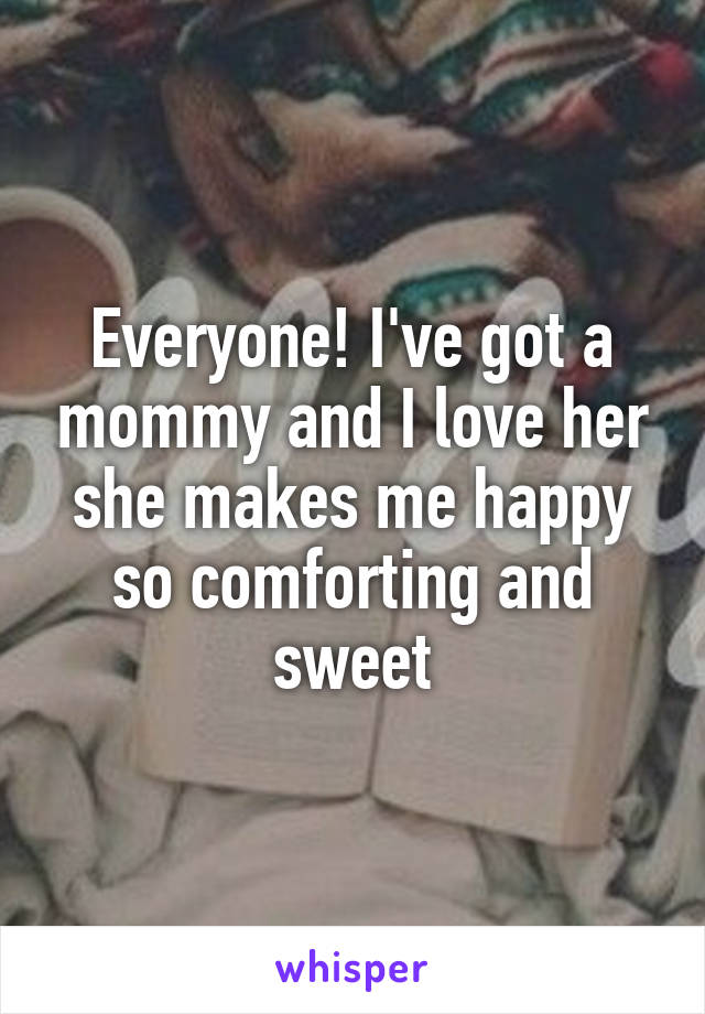 Everyone! I've got a mommy and I love her she makes me happy so comforting and sweet