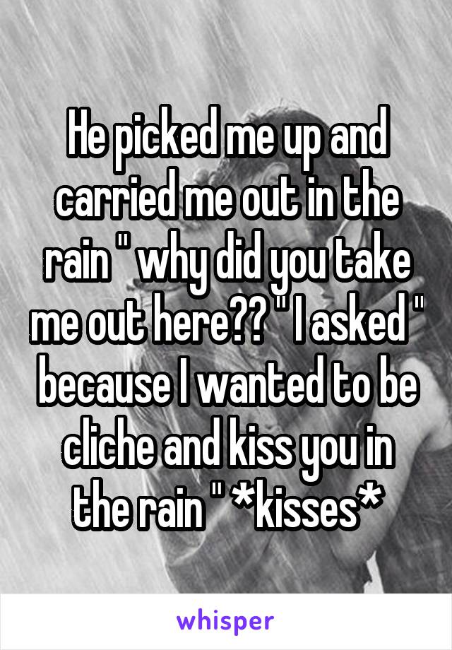 He picked me up and carried me out in the rain " why did you take me out here?? " I asked " because I wanted to be cliche and kiss you in the rain " *kisses*
