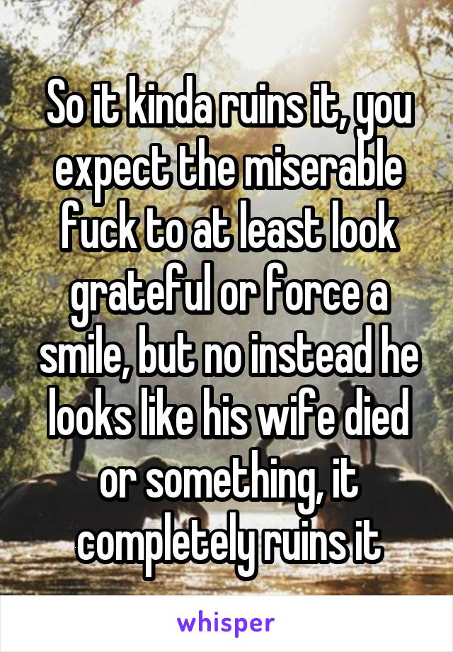 So it kinda ruins it, you expect the miserable fuck to at least look grateful or force a smile, but no instead he looks like his wife died or something, it completely ruins it